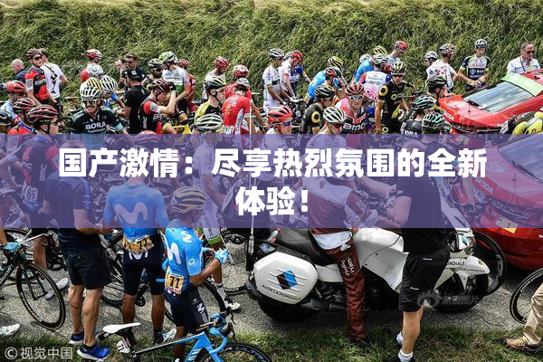 国产激情：尽享热烈氛围的全新体验！