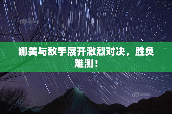 娜美与敌手展开激烈对决，胜负难测！