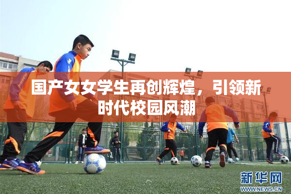 国产女女学生再创辉煌，引领新时代校园风潮