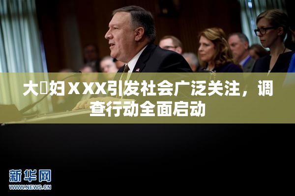 大婬妇ⅩXX引发社会广泛关注，调查行动全面启动