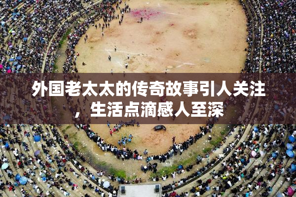 外国老太太的传奇故事引人关注，生活点滴感人至深