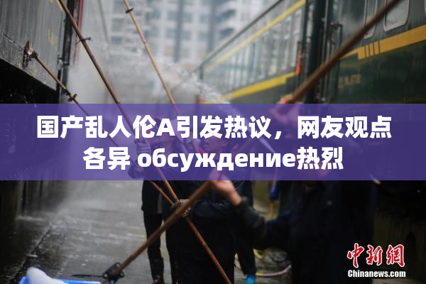 国产乱人伦A引发热议，网友观点各异 обсуждение热烈