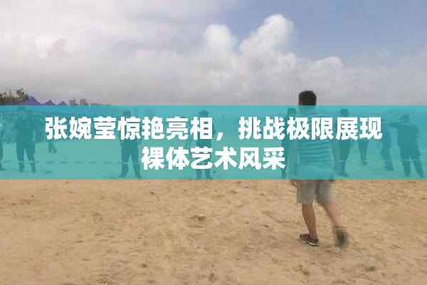张婉莹惊艳亮相，挑战极限展现裸体艺术风采