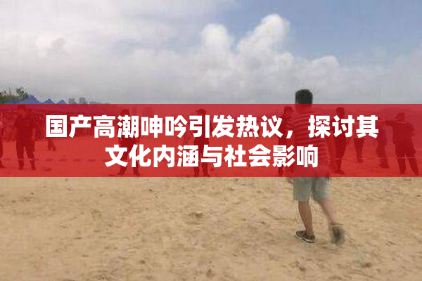 国产高潮呻吟引发热议，探讨其文化内涵与社会影响