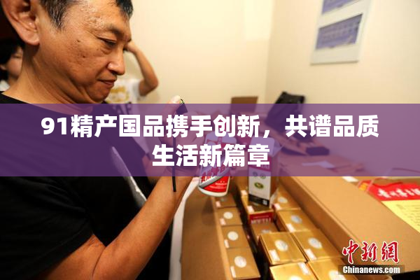 91精产国品携手创新，共谱品质生活新篇章