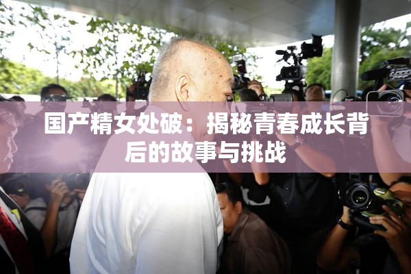 国产精女处破：揭秘青春成长背后的故事与挑战