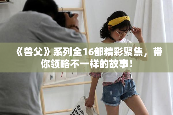 《兽父》系列全16部精彩聚焦，带你领略不一样的故事！