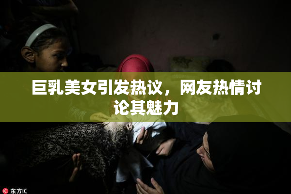 巨乳美女引发热议，网友热情讨论其魅力