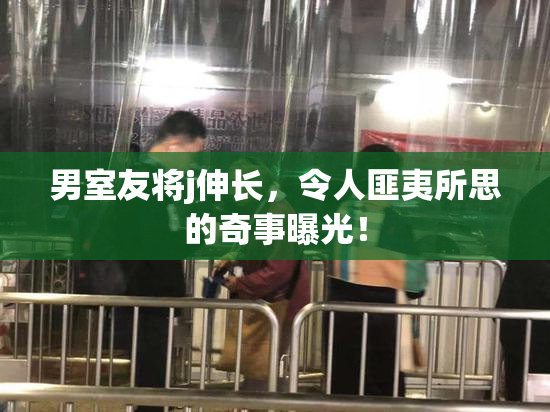 男室友将j伸长，令人匪夷所思的奇事曝光！