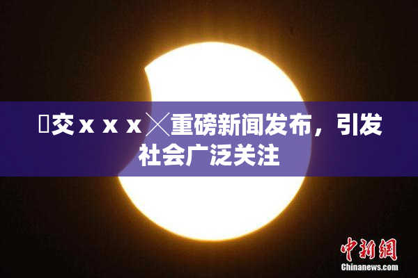 嘼交ⅹⅹⅹ╳重磅新闻发布，引发社会广泛关注