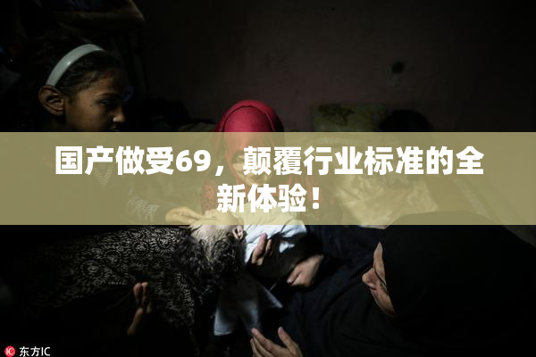 国产做受69，颠覆行业标准的全新体验！