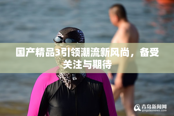 国产精品3引领潮流新风尚，备受关注与期待