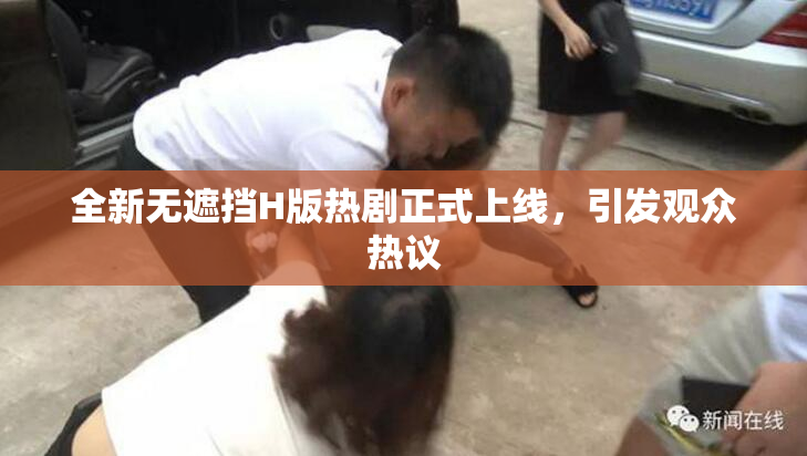 全新无遮挡H版热剧正式上线，引发观众热议