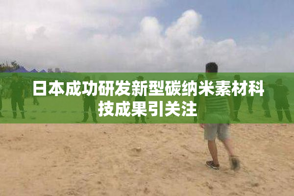 日本成功研发新型碳纳米素材科技成果引关注
