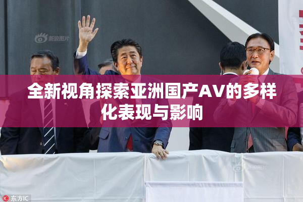 全新视角探索亚洲国产AV的多样化表现与影响