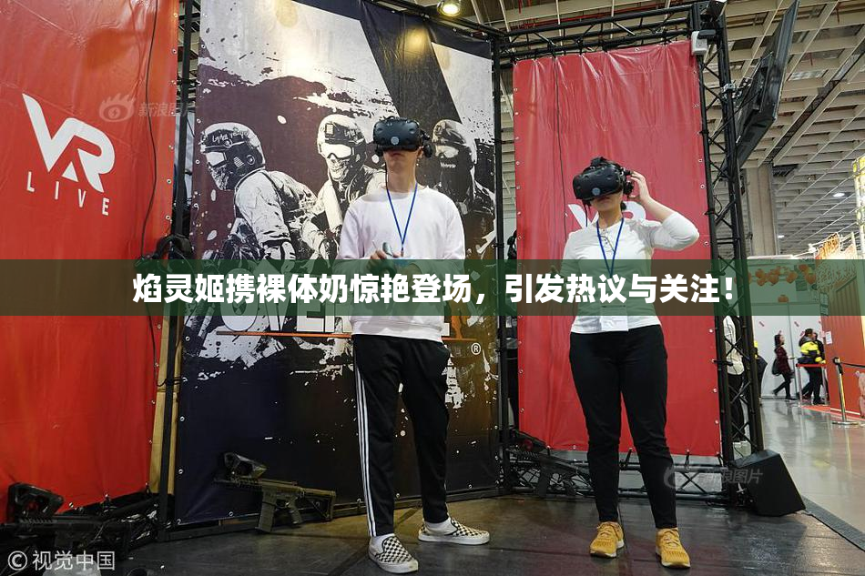 焰灵姬携裸体奶惊艳登场，引发热议与关注！