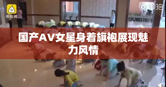 国产AV女星身着旗袍展现魅力风情