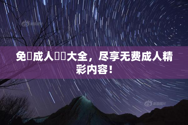 免費成人視頻大全，尽享无费成人精彩内容！