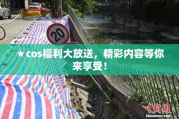 ★cos福利大放送，精彩内容等你来享受！