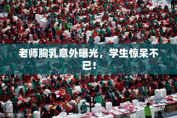 老师胸乳意外曝光，学生惊呆不已！
