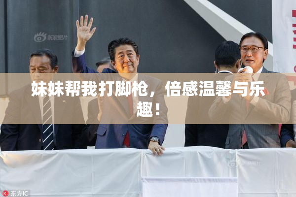 妹妹帮我打脚枪，倍感温馨与乐趣！