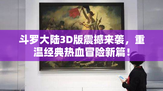 斗罗大陆3D版震撼来袭，重温经典热血冒险新篇！