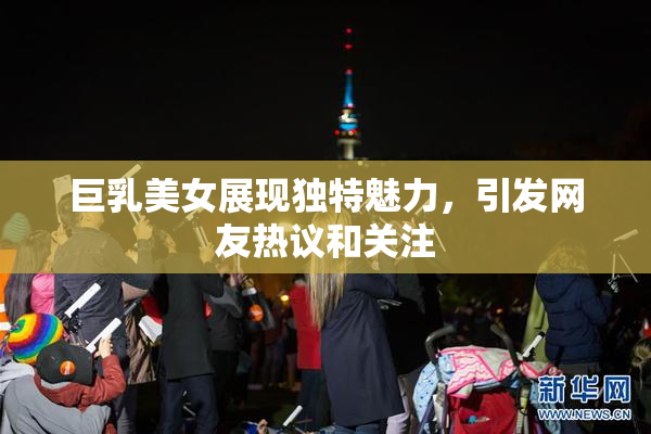 巨乳美女展现独特魅力，引发网友热议和关注