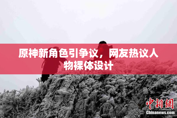 原神新角色引争议，网友热议人物裸体设计