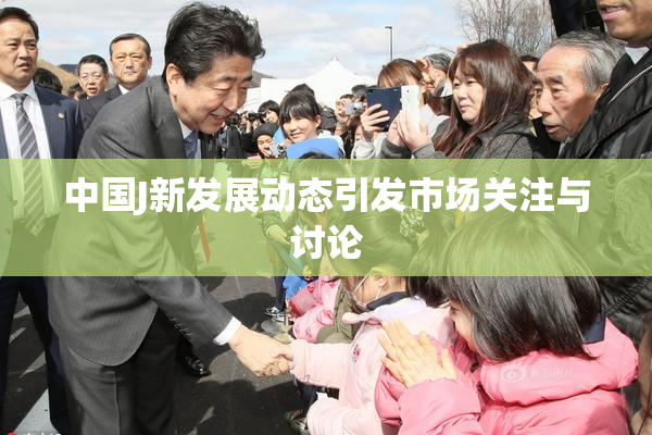 中国J新发展动态引发市场关注与讨论