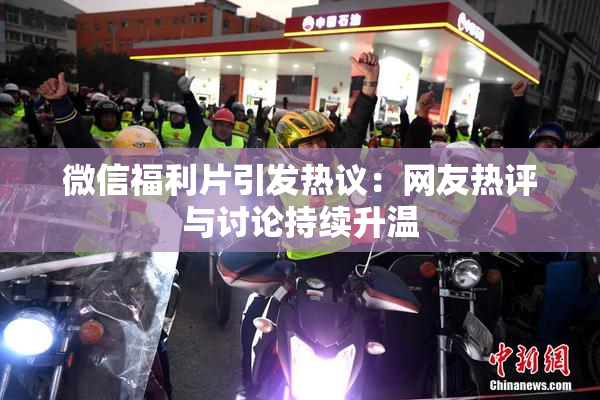 微信福利片引发热议：网友热评与讨论持续升温