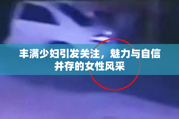 丰满少妇引发关注，魅力与自信并存的女性风采