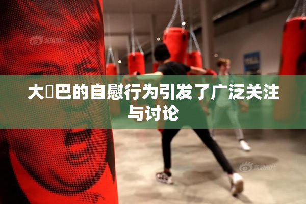 大鳮巴的自慰行为引发了广泛关注与讨论
