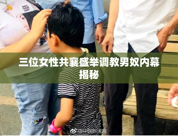 三位女性共襄盛举调教男奴内幕揭秘