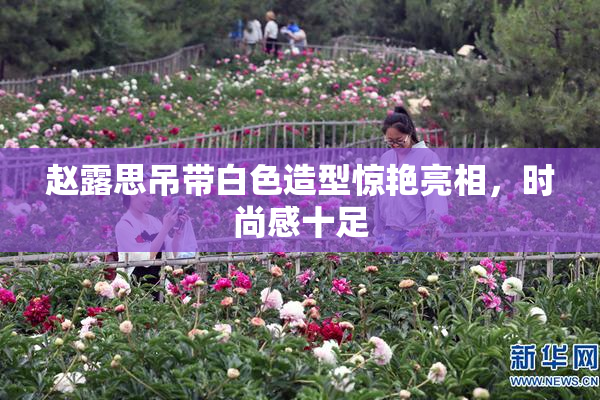 赵露思吊带白色造型惊艳亮相，时尚感十足