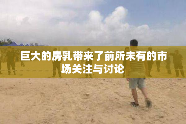 巨大的房乳带来了前所未有的市场关注与讨论