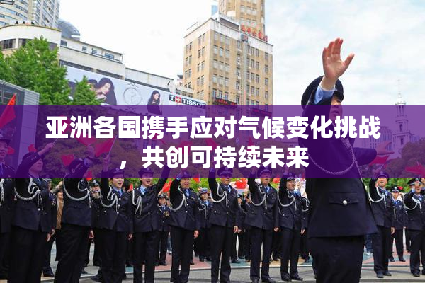 亚洲各国携手应对气候变化挑战，共创可持续未来