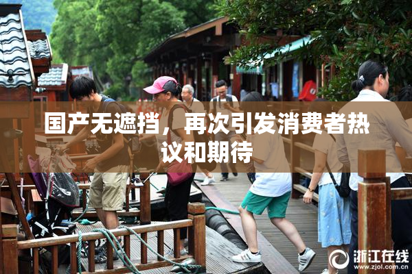 国产无遮挡，再次引发消费者热议和期待