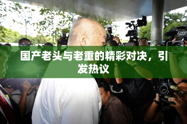 国产老头与老重的精彩对决，引发热议