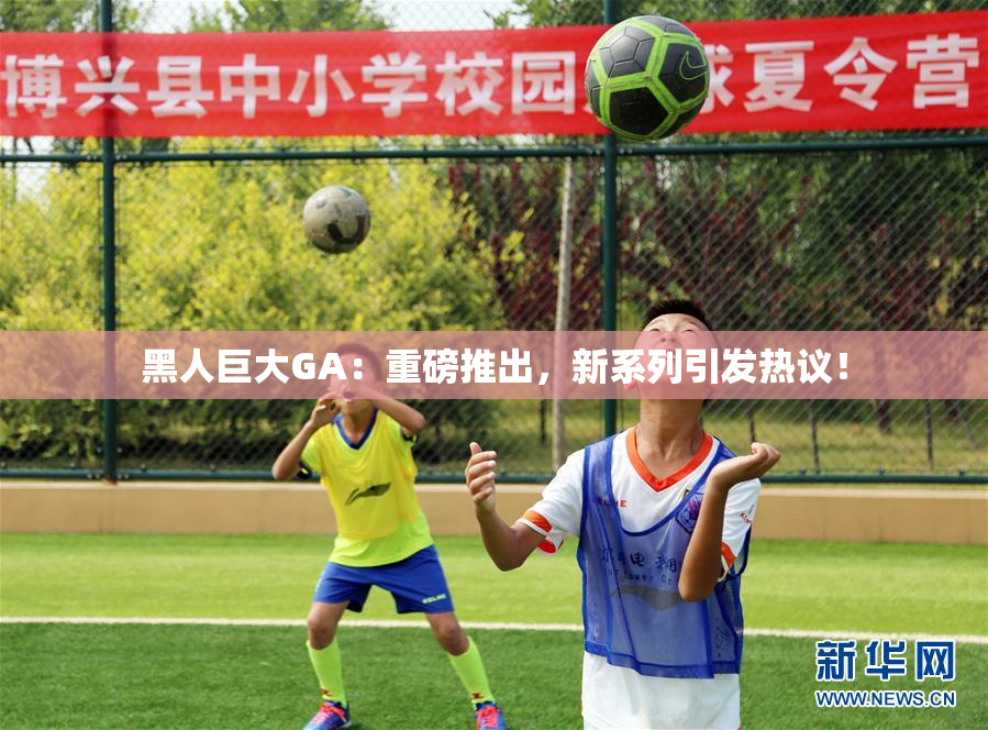 黑人巨大GA：重磅推出，新系列引发热议！