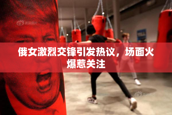 俄女激烈交锋引发热议，场面火爆惹关注