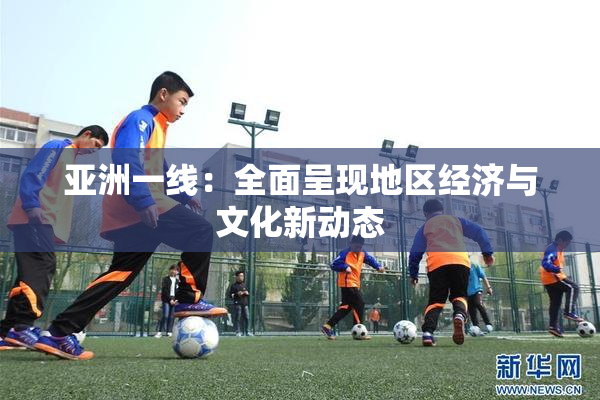 亚洲一线：全面呈现地区经济与文化新动态