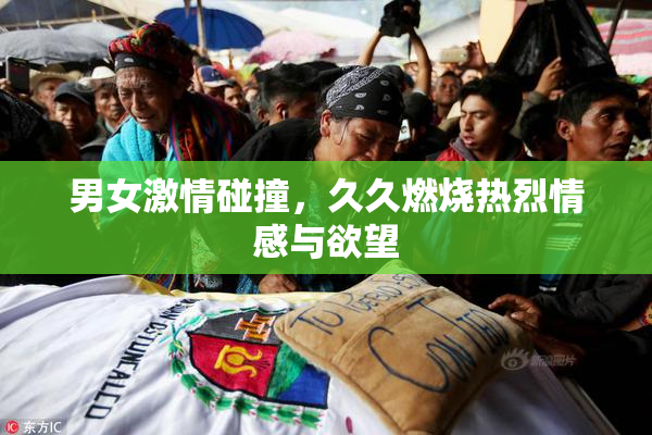 男女激情碰撞，久久燃烧热烈情感与欲望