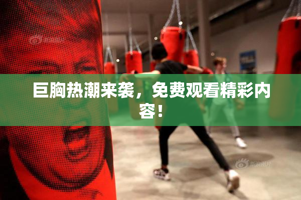 巨胸热潮来袭，免费观看精彩内容！
