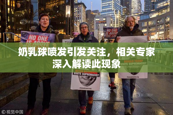 奶乳球喷发引发关注，相关专家深入解读此现象