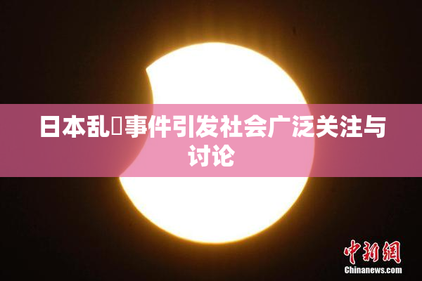 日本乱婬事件引发社会广泛关注与讨论