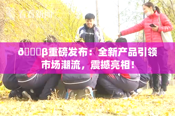🔞β重磅发布：全新产品引领市场潮流，震撼亮相！