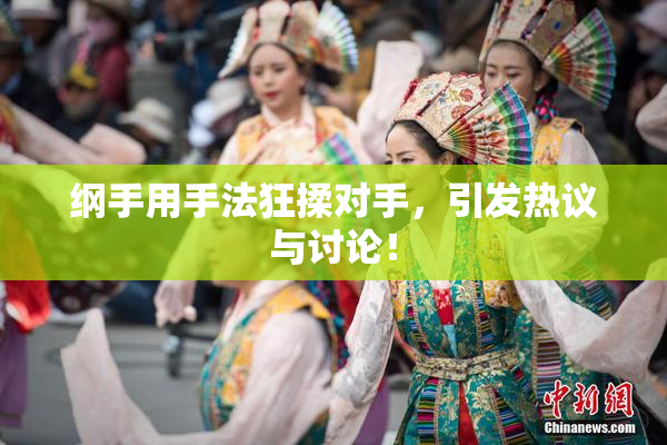 纲手用手法狂揉对手，引发热议与讨论！