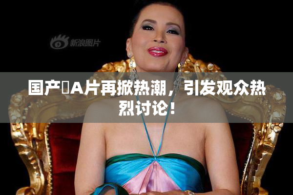 国产婬A片再掀热潮，引发观众热烈讨论！