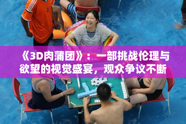 《3D肉蒲团》：一部挑战伦理与欲望的视觉盛宴，观众争议不断