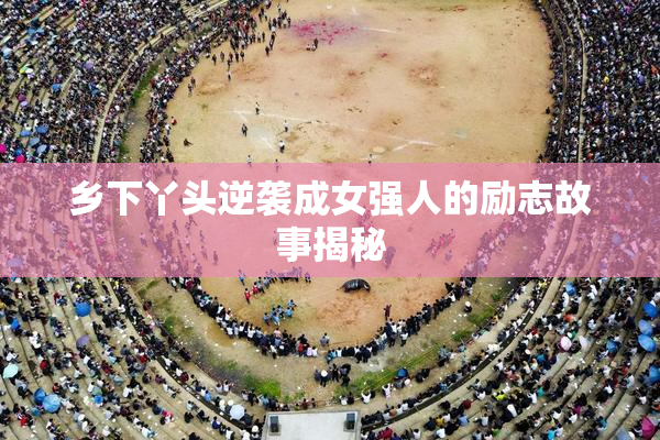 乡下丫头逆袭成女强人的励志故事揭秘